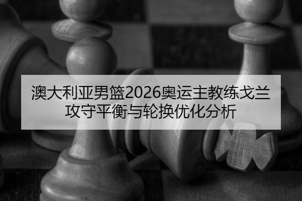 澳大利亚男篮2026奥运主教练戈兰攻守平衡与轮换优化分析